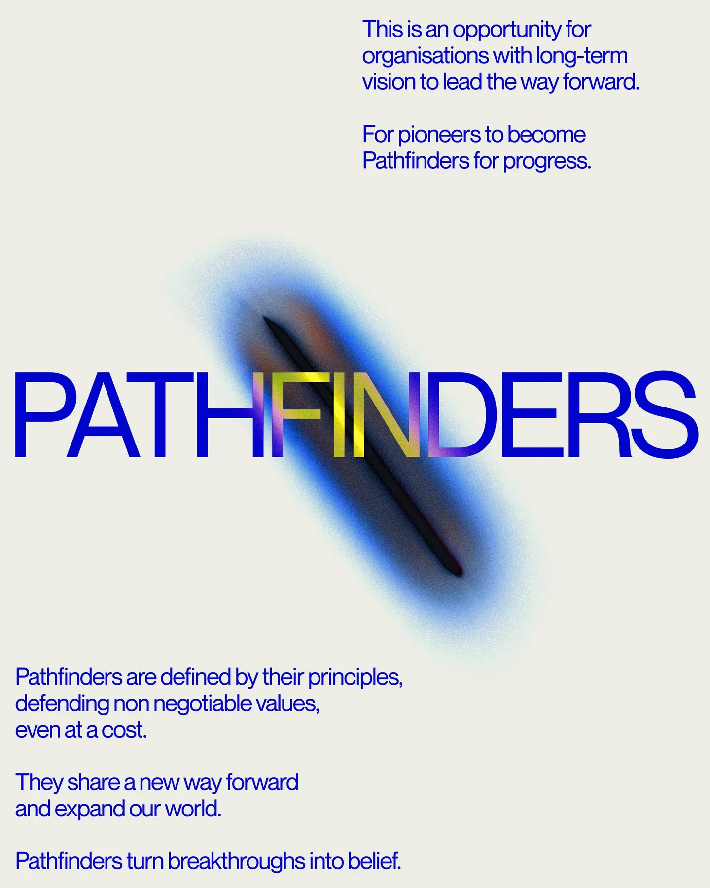 Page 4 of 29. This is an opportunity for organisations with long-term vision to lead the way forward. ª For pioneers to become Pathfinders for progress. PATHFINDERS Pathfinders are defined by their principles, defending non negotiable values, even at a cost 8 They share a new way forward and expand our world 8 Pathfinders turn breakthroughs into belief.