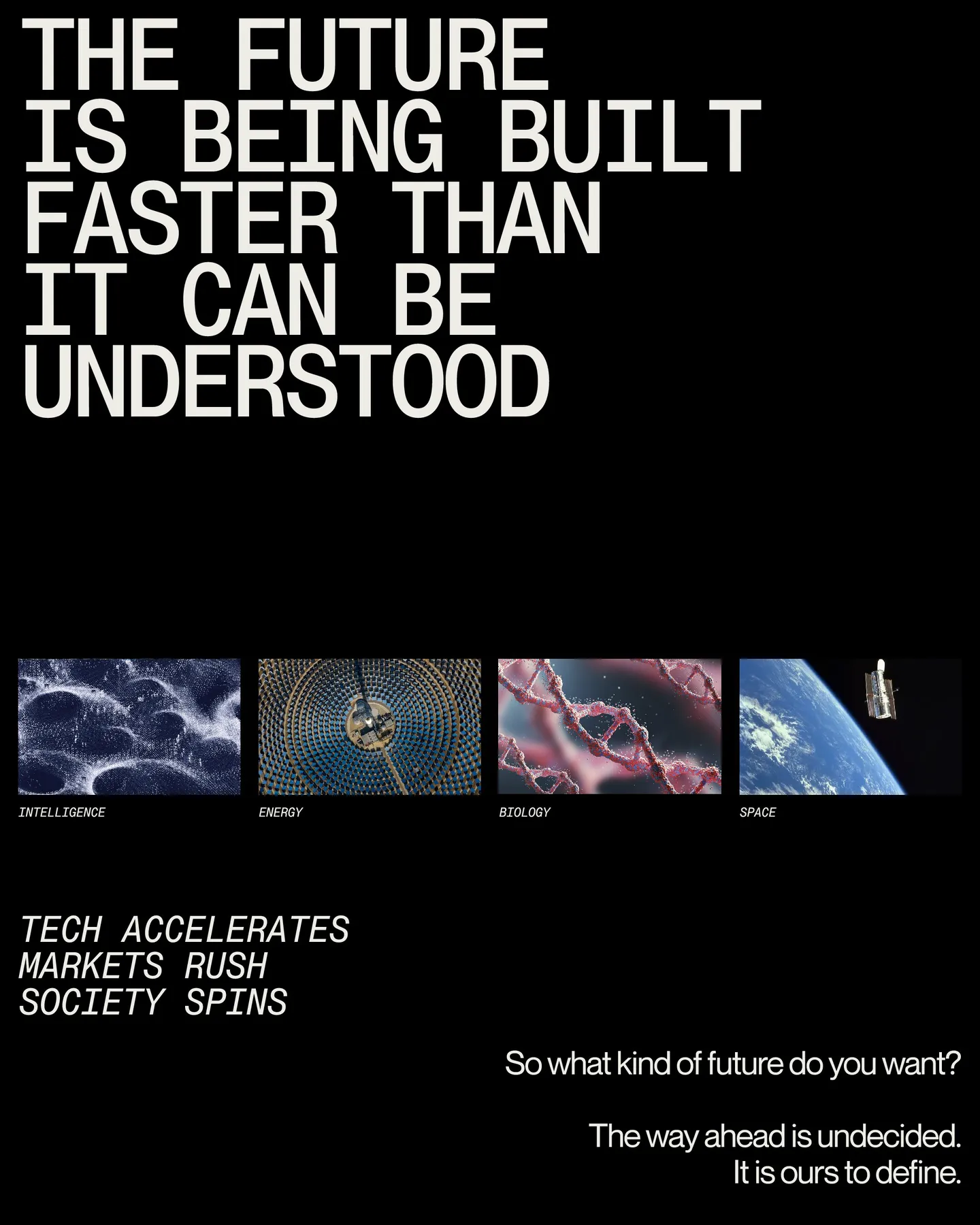Page 2 of 29. The future is being built Faster than it can be understood INTELLIGENCE ENERGY BIOLOGY SPACE Tech accelerates Markets rush Society spins So what kind of future do you want I The way ahead is undecided. It is ours to define.